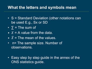 What the letters and symbols mean
• S = Standard Deviation (other notations can
be used E.g., Sx or SD
• ∑ = The sum of
• 𝑋 = A value from the data.
• 𝑋 = The mean of the values.
• n= The sample size. Number of
observations.
• Easy step by step guide in the annex of the
ONS statistics guide.
 