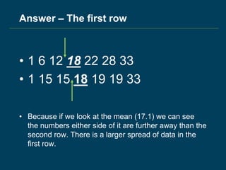 Answer – The first row
• 1 6 12 18 22 28 33
• 1 15 15 18 19 19 33
• Because if we look at the mean (17.1) we can see
the numbers either side of it are further away than the
second row. There is a larger spread of data in the
first row.
 