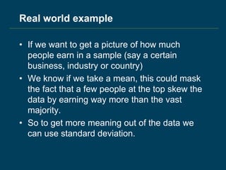 Real world example
• If we want to get a picture of how much
people earn in a sample (say a certain
business, industry or country)
• We know if we take a mean, this could mask
the fact that a few people at the top skew the
data by earning way more than the vast
majority.
• So to get more meaning out of the data we
can use standard deviation.
 