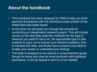 About the handbook
• This handbook has been designed by ONS to help you (both
teachers & students) with the individual project portion of the
Welsh Baccalaureate Award.
• In this book we will guide you through the process of
conducting an independent research project. This will include
advice on the best data collection methods for the type of
research you want to carry out, the appropriate type of data
analysis to carry out to answer your research question, how
to interpret this data, and finally how to present your data to
enable your reader to understand you findings.
• The book is designed to be used as a comprehensive guide,
though for those who may be more proficient with statistical
techniques, it can be dipped in and out of as needed.
 