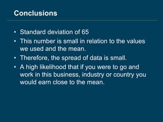Conclusions
• Standard deviation of 65
• This number is small in relation to the values
we used and the mean.
• Therefore, the spread of data is small.
• A high likelihood that if you were to go and
work in this business, industry or country you
would earn close to the mean.
 