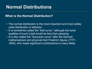 Normal Distributions
• The normal distribution is the most important and most widely
used distribution in statistics.
• It is sometimes called the "bell curve," although the tonal
qualities of such a bell would be less than pleasing.
• It is also called the "Gaussian curve" after the German
mathematician and physicist Karl Friedrich Gauss (1777-
1855), who made significant contributions to many fields.
What is the Normal Distribution?
 