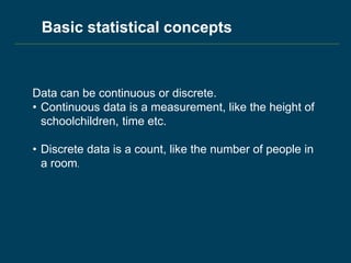 Data can be continuous or discrete.
• Continuous data is a measurement, like the height of
schoolchildren, time etc.
• Discrete data is a count, like the number of people in
a room.
Basic statistical concepts
 