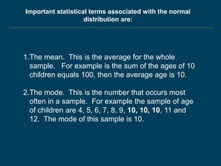 1.The mean. This is the average for the whole
sample. For example is the sum of the ages of 10
children equals 100, then the average age is 10.
2.The mode. This is the number that occurs most
often in a sample. For example the sample of age
of children are 4, 5, 6, 7, 8, 9, 10, 10, 10, 11 and
12. The mode of this sample is 10.
Important statistical terms associated with the normal
distribution are:
 