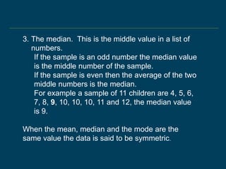 3. The median. This is the middle value in a list of
numbers.
If the sample is an odd number the median value
is the middle number of the sample.
If the sample is even then the average of the two
middle numbers is the median.
For example a sample of 11 children are 4, 5, 6,
7, 8, 9, 10, 10, 10, 11 and 12, the median value
is 9.
When the mean, median and the mode are the
same value the data is said to be symmetric.
 