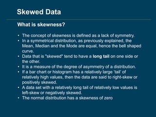 • The concept of skewness is defined as a lack of symmetry.
• In a symmetrical distribution, as previously explained, the
Mean, Median and the Mode are equal, hence the bell shaped
curve.
• Data that is "skewed" tend to have a long tail on one side or
the other.
• It is a measure of the degree of asymmetry of a distribution.
• If a bar chart or histogram has a relatively large ‘tail’ of
relatively high values, then the data are said to right-skew or
positively skewed.
• A data set with a relatively long tail of relatively low values is
left-skew or negatively skewed.
• The normal distribution has a skewness of zero
What is skewness?
Skewed Data
 
