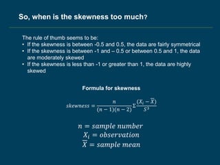The rule of thumb seems to be:
• If the skewness is between -0.5 and 0.5, the data are fairly symmetrical
• If the skewness is between -1 and – 0.5 or between 0.5 and 1, the data
are moderately skewed
• If the skewness is less than -1 or greater than 1, the data are highly
skewed
𝑠𝑘𝑒𝑤𝑛𝑒𝑠𝑠 =
𝑛
(𝑛 − 1)(𝑛 − 2)
Σ
(𝑋𝑖 − 𝑋)
𝑆3
𝑛 = 𝑠𝑎𝑚𝑝𝑙𝑒 𝑛𝑢𝑚𝑏𝑒𝑟
𝑋𝑖 = 𝑜𝑏𝑠𝑒𝑟𝑣𝑎𝑡𝑖𝑜𝑛
𝑋 = 𝑠𝑎𝑚𝑝𝑙𝑒 𝑚𝑒𝑎𝑛
Formula for skewness
So, when is the skewness too much?
 