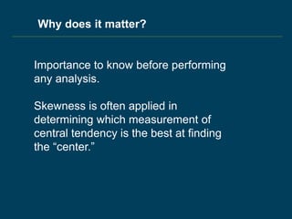 Why does it matter?
Importance to know before performing
any analysis.
Skewness is often applied in
determining which measurement of
central tendency is the best at finding
the “center.”
 
