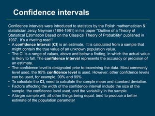 Confidence intervals were introduced to statistics by the Polish mathematician &
statistician Jerzy Neyman (1894-1981) in his paper "Outline of a Theory of
Statistical Estimation Based on the Classical Theory of Probability" published in
1937. It’s a riveting read!!
• A confidence interval (CI) is an estimate. It is calculated from a sample that
might contain the true value of an unknown population value.
• The CI is a range of values, above and below a finding, in which the actual value
is likely to fall. The confidence interval represents the accuracy or precision of
an estimate.
• The confidence level is designated prior to examining the data. Most commonly
level used, the 95% confidence level is used. However, other confidence levels
can be used, for example, 90% and 99%.
• To calculate the CI, need to calculate the sample mean and standard deviation.
• Factors affecting the width of the confidence interval include the size of the
sample, the confidence level used, and the variability in the sample.
• A larger sample will, all other things being equal, tend to produce a better
estimate of the population parameter
Confidence intervals
 