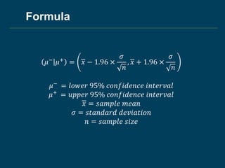 Formula
𝜇− 𝜇+ = 𝑥 − 1.96 ×
𝜎
𝑛
, 𝑥 + 1.96 ×
𝜎
𝑛
𝜇− = 𝑙𝑜𝑤𝑒𝑟 95% 𝑐𝑜𝑛𝑓𝑖𝑑𝑒𝑛𝑐𝑒 𝑖𝑛𝑡𝑒𝑟𝑣𝑎𝑙
𝜇+ = 𝑢𝑝𝑝𝑒𝑟 95% 𝑐𝑜𝑛𝑓𝑖𝑑𝑒𝑛𝑐𝑒 𝑖𝑛𝑡𝑒𝑟𝑣𝑎𝑙
𝑥 = 𝑠𝑎𝑚𝑝𝑙𝑒 𝑚𝑒𝑎𝑛
𝜎 = 𝑠𝑡𝑎𝑛𝑑𝑎𝑟𝑑 𝑑𝑒𝑣𝑖𝑎𝑡𝑖𝑜𝑛
𝑛 = 𝑠𝑎𝑚𝑝𝑙𝑒 𝑠𝑖𝑧𝑒
 