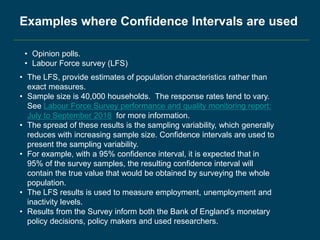 • Opinion polls.
• Labour Force survey (LFS)
Examples where Confidence Intervals are used
• The LFS, provide estimates of population characteristics rather than
exact measures.
• Sample size is 40,000 households. The response rates tend to vary.
See Labour Force Survey performance and quality monitoring report:
July to September 2018 for more information.
• The spread of these results is the sampling variability, which generally
reduces with increasing sample size. Confidence intervals are used to
present the sampling variability.
• For example, with a 95% confidence interval, it is expected that in
95% of the survey samples, the resulting confidence interval will
contain the true value that would be obtained by surveying the whole
population.
• The LFS results is used to measure employment, unemployment and
inactivity levels.
• Results from the Survey inform both the Bank of England’s monetary
policy decisions, policy makers and used researchers.
 