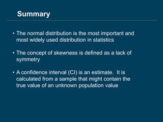 Summary
• The normal distribution is the most important and
most widely used distribution in statistics
• The concept of skewness is defined as a lack of
symmetry
• A confidence interval (CI) is an estimate. It is
calculated from a sample that might contain the
true value of an unknown population value
 