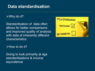 Why do it?
Standardisation of data often
allows for better comparisons
and improved quality of analysis
with data of inherently different
characteristics.
How to do it?
Going to look primarily at age
standardisations & income
equivalence
Data standardisation
 