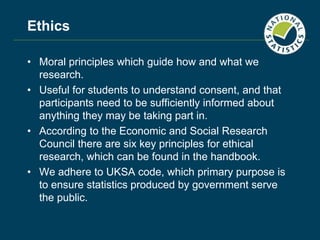 Ethics
• Moral principles which guide how and what we
research.
• Useful for students to understand consent, and that
participants need to be sufficiently informed about
anything they may be taking part in.
• According to the Economic and Social Research
Council there are six key principles for ethical
research, which can be found in the handbook.
• We adhere to UKSA code, which primary purpose is
to ensure statistics produced by government serve
the public.
 