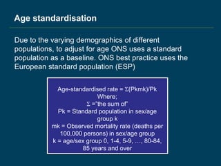 Age standardisation
Due to the varying demographics of different
populations, to adjust for age ONS uses a standard
population as a baseline. ONS best practice uses the
European standard population (ESP)
Age-standardised rate = Σ(Pkmk)/Pk
Where;
Σ =”the sum of”
Pk = Standard population in sex/age
group k
mk = Observed mortality rate (deaths per
100,000 persons) in sex/age group
k = age/sex group 0, 1-4, 5-9, …, 80-84,
85 years and over
 