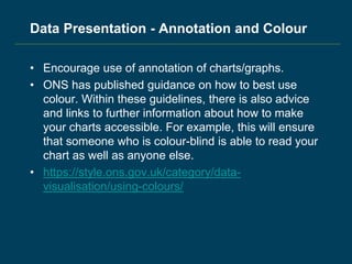 Data Presentation - Annotation and Colour
• Encourage use of annotation of charts/graphs.
• ONS has published guidance on how to best use
colour. Within these guidelines, there is also advice
and links to further information about how to make
your charts accessible. For example, this will ensure
that someone who is colour-blind is able to read your
chart as well as anyone else.
• https://style.ons.gov.uk/category/data-
visualisation/using-colours/
 