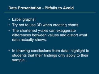 Data Presentation - Pitfalls to Avoid
• Label graphs!
• Try not to use 3D when creating charts.
• The shortened y-axis can exaggerate
differences between values and distort what
data actually shows.
• In drawing conclusions from data; highlight to
students that their findings only apply to their
sample.
 