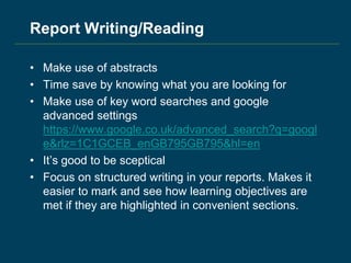 Report Writing/Reading
• Make use of abstracts
• Time save by knowing what you are looking for
• Make use of key word searches and google
advanced settings
https://www.google.co.uk/advanced_search?q=googl
e&rlz=1C1GCEB_enGB795GB795&hl=en
• It’s good to be sceptical
• Focus on structured writing in your reports. Makes it
easier to mark and see how learning objectives are
met if they are highlighted in convenient sections.
 