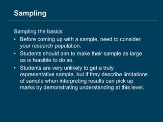 Sampling
Sampling the basics
• Before coming up with a sample, need to consider
your research population.
• Students should aim to make their sample as large
as is feasible to do so.
• Students are very unlikely to get a truly
representative sample, but if they describe limitations
of sample when interpreting results can pick up
marks by demonstrating understanding at this level.
 