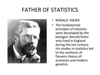 FATHER OF STATISTICS
• RONALD FISHER
• The fundamental
principles of statistics
were developed by the
biologist ,Ronald fisher
who lived in England
during the last century.
His studies in statistics led
to the synthesis of
Darwins theory of
evolution and modern
genetics.
 