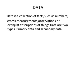 DATA
Data is a collection of facts,such as numbers,
Words,measurements,observations,or
evenjust descriptions of things.Data are two
types Primary data and secondary data
 