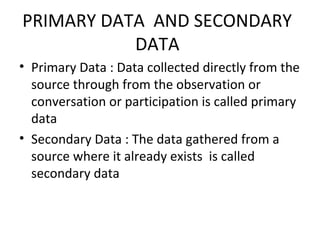 PRIMARY DATA AND SECONDARY
DATA
• Primary Data : Data collected directly from the
source through from the observation or
conversation or participation is called primary
data
• Secondary Data : The data gathered from a
source where it already exists is called
secondary data
 