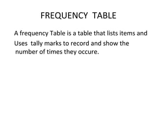 FREQUENCY TABLE
A frequency Table is a table that lists items and
Uses tally marks to record and show the
number of times they occure.
 