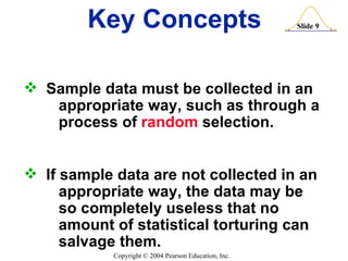 Key Concepts Sample data must be collected in an  appropriate way, such as through a  process of  random  selection. If sample data are not collected in an  appropriate way, the data may be  so completely useless that no  amount of statistical torturing can  salvage them. 