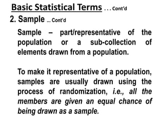 Basic Statistical Terms . . . Cont’d
2. Sample ... Cont’d
Sample – part/representative of the
population or a sub-collection of
elements drawn from a population.
To make it representative of a population,
samples are usually drawn using the
process of randomization, i.e., all the
members are given an equal chance of
being drawn as a sample.
 