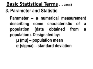 Basic Statistical Terms . . . Cont’d
3. Parameter and Statistic
Parameter – a numerical measurement
describing some characteristic of a
population (data obtained from a
population). Designated by:
µ (mu) – population mean
σ (sigma) – standard deviation
 