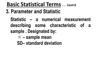 Basic Statistical Terms . . . Cont’d
3. Parameter and Statistic
Statistic – a numerical measurement
describing some characteristic of a
sample . Designated by:
– sample mean
SD– standard deviation
 