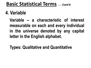 Basic Statistical Terms . . . Cont’d
4. Variable
Variable – a characteristic of interest
measurable on each and every individual
in the universe denoted by any capital
letter in the English alphabet.
Types: Qualitative and Quantitative
 