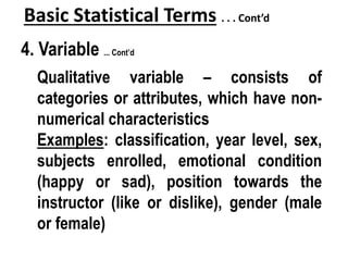 Basic Statistical Terms . . . Cont’d
4. Variable ... Cont’d
Qualitative variable – consists of
categories or attributes, which have non-
numerical characteristics
Examples: classification, year level, sex,
subjects enrolled, emotional condition
(happy or sad), position towards the
instructor (like or dislike), gender (male
or female)
 