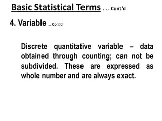 Basic Statistical Terms . . . Cont’d
4. Variable ... Cont’d
Discrete quantitative variable – data
obtained through counting; can not be
subdivided. These are expressed as
whole number and are always exact.
 