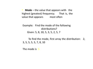 • Mode – the value that appears with the
highest (greatest) frequency. That is, the
value that appears most often
Example: Find the mode of the following
distributions?
Given: 5, 8, 10, 5, 3, 5, 2, 5, 7
To find the mode, first array the distribution: 2,
3, 5, 5, 5, 5, 7, 8, 10
The mode is 5
 