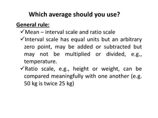 Which average should you use?
General rule:
Mean – interval scale and ratio scale
Interval scale has equal units but an arbitrary
zero point, may be added or subtracted but
may not be multiplied or divided, e.g.,
temperature.
Ratio scale, e.g., height or weight, can be
compared meaningfully with one another (e.g.
50 kg is twice 25 kg)
 