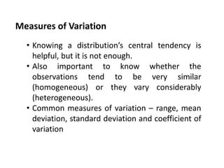 Measures of Variation
• Knowing a distribution’s central tendency is
helpful, but it is not enough.
• Also important to know whether the
observations tend to be very similar
(homogeneous) or they vary considerably
(heterogeneous).
• Common measures of variation – range, mean
deviation, standard deviation and coefficient of
variation
 