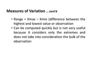 Measures of Variation … cont’d
• Range = Xmax – Xmin (difference between the
highest and lowest value or observation
• Can be computed quickly but is not very useful
because it considers only the extremes and
does not take into consideration the bulk of the
observation
 
