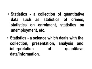 • Statistics - a collection of quantitative
data such as statistics of crimes,
statistics on enrolment, statistics on
unemployment, etc.
• Statistics - a science which deals with the
collection, presentation, analysis and
interpretation of quantitave
data/information.
 