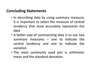 Concluding Statements
• In describing data by using summary measure,
it is important to select the measure of central
tendency that most accurately represents the
data
• A better way of summarizing data is to use two
summary measures – one to indicate the
central tendency and one to indicate the
variation
• The most commonly used pair is arithmetic
mean and the standard deviation
 