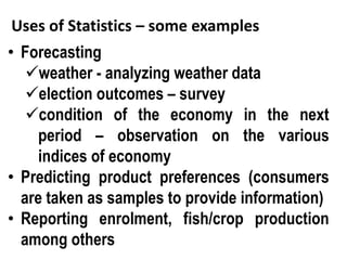 Uses of Statistics – some examples
• Forecasting
weather - analyzing weather data
election outcomes – survey
condition of the economy in the next
period – observation on the various
indices of economy
• Predicting product preferences (consumers
are taken as samples to provide information)
• Reporting enrolment, fish/crop production
among others
 