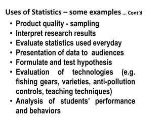 Uses of Statistics – some examples ... Cont’d
• Product quality - sampling
• Interpret research results
• Evaluate statistics used everyday
• Presentation of data to audiences
• Formulate and test hypothesis
• Evaluation of technologies (e.g.
fishing gears, varieties, anti-pollution
controls, teaching techniques)
• Analysis of students’ performance
and behaviors
 