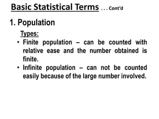 Basic Statistical Terms . . . Cont’d
1. Population
Types:
• Finite population – can be counted with
relative ease and the number obtained is
finite.
• Infinite population – can not be counted
easily because of the large number involved.
 