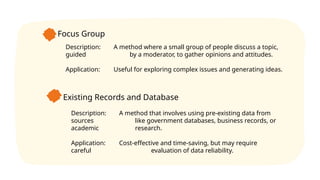 Focus Group
Description: A method where a small group of people discuss a topic,
guided by a moderator, to gather opinions and attitudes.
Application: Useful for exploring complex issues and generating ideas.
Existing Records and Database
Description: A method that involves using pre-existing data from
sources like government databases, business records, or
academic research.
Application: Cost-effective and time-saving, but may require
careful evaluation of data reliability.
 