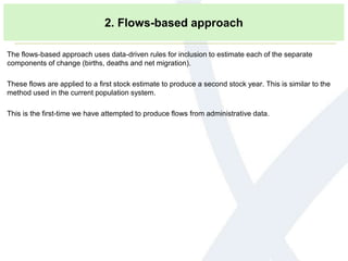 2. Flows-based approach
The flows-based approach uses data-driven rules for inclusion to estimate each of the separate
components of change (births, deaths and net migration).
These flows are applied to a first stock estimate to produce a second stock year. This is similar to the
method used in the current population system.
This is the first-time we have attempted to produce flows from administrative data.
 