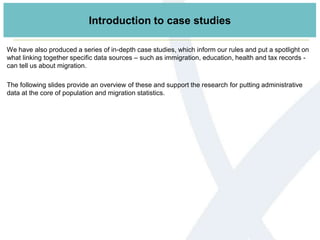 Introduction to case studies
We have also produced a series of in-depth case studies, which inform our rules and put a spotlight on
what linking together specific data sources – such as immigration, education, health and tax records -
can tell us about migration.
The following slides provide an overview of these and support the research for putting administrative
data at the core of population and migration statistics.
 