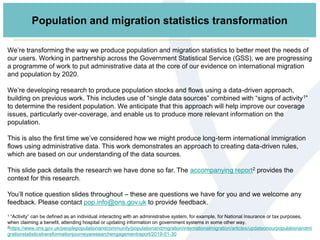 We’re transforming the way we produce population and migration statistics to better meet the needs of
our users. Working in partnership across the Government Statistical Service (GSS), we are progressing
a programme of work to put administrative data at the core of our evidence on international migration
and population by 2020.
We’re developing research to produce population stocks and flows using a data-driven approach,
building on previous work. This includes use of “single data sources” combined with “signs of activity1”
to determine the resident population. We anticipate that this approach will help improve our coverage
issues, particularly over-coverage, and enable us to produce more relevant information on the
population.
This is also the first time we’ve considered how we might produce long-term international immigration
flows using administrative data. This work demonstrates an approach to creating data-driven rules,
which are based on our understanding of the data sources.
This slide pack details the research we have done so far. The accompanying report2 provides the
context for this research.
You’ll notice question slides throughout – these are questions we have for you and we welcome any
feedback. Please contact pop.info@ons.gov.uk to provide feedback.
1 “Activity” can be defined as an individual interacting with an administrative system, for example, for National Insurance or tax purposes,
when claiming a benefit, attending hospital or updating information on government systems in some other way.
2https://www.ons.gov.uk/peoplepopulationandcommunity/populationandmigration/internationalmigration/articles/updateonourpopulationandmi
grationstatisticstransformationjourneyaresearchengagementreport/2019-01-30
Population and migration statistics transformation
 