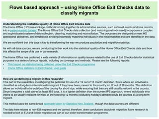 How are we defining a migrant in this research?
This part of the research is investigating the potential for use of a ‘12 out of 16 month’ definition, this is where an individual is
classified as a long-term international immigrant if they have been present in the country for 12 out of 16 months. This definition
allows an individual to be outside of the country for short trips, while ensuring that they are still usually resident in the country.
Since it requires a total stay of at least 365 days, it is a tighter definition than the current IPS approach, where individuals who
intend to be usually resident for most of the following 12 months (excluding holidays abroad) would be counted as a long term
migrant.
This method uses the same broad approach taken by Statistics New Zealand, though the data sources are different.
The data here relates to non-EU migrants and we cannot, therefore, draw conclusions about net migration. More research is
needed to look at EU and British migration as part of our wider transformation programme.
Understanding the statistical quality of Home Office Exit Checks data
The Home Office (HO) uses linkage methods to bring together its administrative sources, such as travel events and visa records,
into a person-centric dataset. The Home Office Exit Checks data collection (and matching methods used) incorporate a complex
and sophisticated system of data collection, cleaning, matching and reconciliation. The processes are designed to meet HO
operational objectives, and emphasise avoiding incorrectly matching individuals in the initial matches that are identified in the data.
We are confident that this data is key to transforming the way we produce population and migration statistics.
As with all data sources, we are conducting further work into the statistical quality of the Home Office Exit Checks data and how
this affects the scope of its use in our research.
The Home Office has published a wide variety of information on quality issues related to the use of Exit Checks data for statistical
purposes in a series of annual reports, including on coverage and methods. Please see the following reports:
• Third report on statistics being collected under the Exit Checks programme
• Home Office statistics on Exit Checks: user guide
Flows based approach – using Home Office Exit Checks data to
classify migrants
 