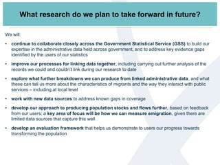 What research do we plan to take forward in future?
We will:
• continue to collaborate closely across the Government Statistical Service (GSS) to build our
expertise in the administrative data held across government, and to address key evidence gaps
identified by the users of our statistics
• improve our processes for linking data together, including carrying out further analysis of the
records we could and couldn’t link during our research to date
• explore what further breakdowns we can produce from linked administrative data, and what
these can tell us more about the characteristics of migrants and the way they interact with public
services – including at local level
• work with new data sources to address known gaps in coverage
• develop our approach to producing population stocks and flows further, based on feedback
from our users; a key area of focus will be how we can measure emigration, given there are
limited data sources that capture this well
• develop an evaluation framework that helps us demonstrate to users our progress towards
transforming the population
 