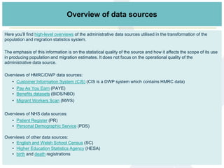 Here you’ll find high-level overviews of the administrative data sources utilised in the transformation of the
population and migration statistics system.
The emphasis of this information is on the statistical quality of the source and how it affects the scope of its use
in producing population and migration estimates. It does not focus on the operational quality of the
administrative data source.
Overviews of HMRC/DWP data sources:
• Customer Information System (CIS) (CIS is a DWP system which contains HMRC data)
• Pay As You Earn (PAYE)
• Benefits datasets (BIDS/NBD)
• Migrant Workers Scan (MWS)
Overviews of NHS data sources:
• Patient Register (PR)
• Personal Demographic Service (PDS)
Overviews of other data sources:
• English and Welsh School Census (SC)
• Higher Education Statistics Agency (HESA)
• birth and death registrations
Links to data sources informationOverview of data sources
 